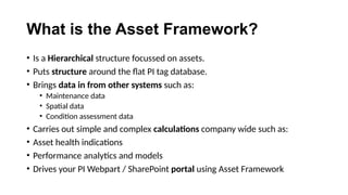 What is the Asset Framework?
• Is a Hierarchical structure focussed on assets.
• Puts structure around the flat PI tag database.
• Brings data in from other systems such as:
• Maintenance data
• Spatial data
• Condition assessment data
• Carries out simple and complex calculations company wide such as:
• Asset health indications
• Performance analytics and models
• Drives your PI Webpart / SharePoint portal using Asset Framework
 