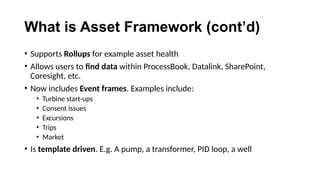 What is Asset Framework (cont’d)
• Supports Rollups for example asset health
• Allows users to find data within ProcessBook, Datalink, SharePoint,
Coresight, etc.
• Now includes Event frames. Examples include:
• Turbine start-ups
• Consent issues
• Excursions
• Trips
• Market
• Is template driven. E.g. A pump, a transformer, PID loop, a well
 