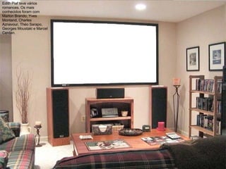 Edith Piaf teve vários romances. Os mais conhecidos foram com Marlon Brando, Yves Montand, Charles Aznavour, Théo Sarapo, Georges Moustaki e Marcel Cerdan. 