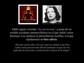“ Durante cuatro años viví casi como un animal o una loca: nada existía para mí más allá del momento en que me era aplicada mi inyección y sentía por fin el efecto de la droga”.  Edith seguía viviendo  “ La vie en rose ”  a pesar de un terrible accidente automovilístico en el que sufrió varias fracturas. Los médicos le prescribieron morfina, a la que rápidamente  se hizo adicta. 