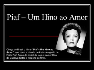 Piaf – Um Hino ao Amor Chega ao Brasil o  filme  “Piaf – Um Hino ao Amor”,  que narra a história de tristeza e glória de Edith Piaf. Antes de assisti-lo, veja o comentário de Gustavo Catão a respeito do filme. 