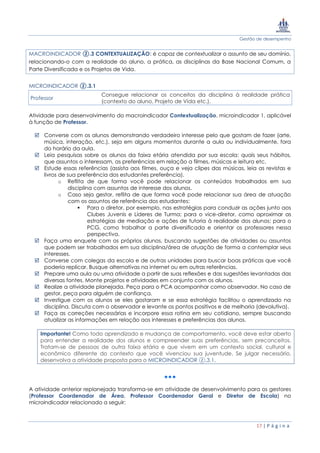 Gestão de desempenho
17 | P á g i n a
MACROINDICADOR ②.3 CONTEXTUALIZAÇÃO: é capaz de contextualizar o assunto de seu domínio,
relacionando-o com a realidade do aluno, a prática, as disciplinas da Base Nacional Comum, a
Parte Diversificada e os Projetos de Vida.
MICROINDICADOR ②.3.1
Professor
Consegue relacionar os conceitos da disciplina à realidade prática
(contexto do aluno, Projeto de Vida etc.).
Atividade para desenvolvimento do macroindicador Contextualização, microindicador 1, aplicável
à função de Professor.
 Converse com os alunos demonstrando verdadeiro interesse pelo que gostam de fazer (arte,
música, interação, etc.), seja em alguns momentos durante a aula ou individualmente, fora
do horário da aula.
 Leia pesquisas sobre os alunos da faixa etária atendida por sua escola: quais seus hábitos,
que assuntos o interessam, as preferências em relação a filmes, músicas e leitura etc.
 Estude essas referências (assista aos filmes, ouça e veja clipes das músicas, leia as revistas e
livros de sua preferência dos estudantes preferência).
o Reflita de que forma você pode relacionar os conteúdos trabalhados em sua
disciplina com assuntos de interesse dos alunos.
o Caso seja gestor, reflita de que forma você pode relacionar sua área de atuação
com os assuntos de referência dos estudantes:
 Para o diretor, por exemplo, nas estratégias para conduzir as ações junto aos
Clubes Juvenis e Líderes de Turma; para o vice-diretor, como aproximar as
estratégias de mediação e ações de tutoria à realidade dos alunos; para o
PCG, como trabalhar a parte diversificada e orientar os professores nessa
perspectiva.
 Faça uma enquete com os próprios alunos, buscando sugestões de atividades ou assuntos
que podem ser trabalhados em sua disciplina/área de atuação de forma a contemplar seus
interesses.
 Converse com colegas da escola e de outras unidades para buscar boas práticas que você
poderia replicar. Busque alternativas na internet ou em outras referências.
 Prepare uma aula ou uma atividade a partir de suas reflexões e das sugestões levantadas das
diversas fontes. Monte projetos e atividades em conjunto com os alunos.
 Realize a atividade planejada. Peça para o PCA acompanhar como observador. No caso de
gestor, peça para alguém de confiança.
 Investigue com os alunos se eles gostaram e se essa estratégia facilitou o aprendizado na
disciplina. Discuta com o observador e levante os pontos positivos e de melhoria (devolutiva).
 Faça as correções necessárias e incorpore essa rotina em seu cotidiano, sempre buscando
atualizar as informações em relação aos interesses e preferências dos alunos.
Importante! Como todo aprendizado e mudança de comportamento, você deve estar aberto
para entender a realidade dos alunos e compreender suas preferências, sem preconceitos.
Tratam-se de pessoas de outra faixa etária e que vivem em um contexto social, cultural e
econômico diferente do contexto que você vivenciou sua juventude. Se julgar necessário,
desenvolva a atividade proposta para o MICROINDICADOR ②.3.1.
A atividade anterior replanejada transforma-se em atividade de desenvolvimento para os gestores
(Professor Coordenador de Área, Professor Coordenador Geral e Diretor de Escola) no
microindicador relacionado a seguir:
 