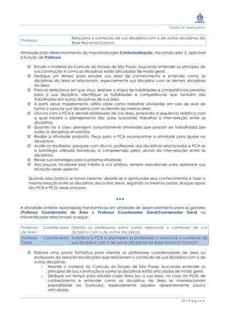 Gestão de desempenho
20 | P á g i n a
Professor
Relaciona o conteúdo de sua disciplina com o de outras disciplinas da
Base Nacional Comum.
Atividade para desenvolvimento do macroindicador Contextualização, microindicador 3, aplicável
à função de Professor.
 Estude o material do Currículo do Estado de São Paulo, buscando entender os princípios de
sua construção e como as disciplinas estão articuladas de modo geral.
 Dedique um tempo para estudar sua área de conhecimento e entender como as
disciplinas da área se relacionam, especialmente sua disciplina com as demais disciplinas
da área.
 Para as séries/anos em que atua, elabore o mapa de habilidades e competências previstas
para a sua disciplina. Identifique as habilidades e competências que também são
trabalhadas em outras disciplinas de sua área.
 A partir desse mapeamento, reflita sobre como trabalhar atividades em sala de aula de
forma a associar sua disciplina com as demais da mesma área.
 Discuta com o PCA e demais professores de sua área, propondo a sequência didática com
a qual iniciará o planejamento das aulas buscando trabalhar a inter-relação entre as
disciplinas.
 Quando for o caso, planejem conjuntamente atividades que possam ser trabalhadas por
todas as disciplinas envolvidas.
 Realize a atividade proposta. Peça para o PCA acompanhar a atividade para ajudar na
devolutiva.
 Avalie os resultados: pesquise com alunos, professores das disciplinas relacionadas e PCA se
a estratégia utilizada favoreceu a compreensão pelos alunos da inter-relação entre as
disciplinas.
 Revise sua estratégia para a próxima atividade.
 Aos poucos, incorpore esse hábito à sua prática, sempre reavaliando para aprimorar sua
atuação nesse aspecto.
Quando essa prática se tornar inerente, desafie-se a aprofundar seus conhecimentos e fazer a
mesma relação entre as disciplinas das outras áreas, seguindo os mesmos passos. Busque apoio
dos PCA e PCG nesse processo.
A atividade anterior replanejada transforma-se em atividade de desenvolvimento para os gestores
(Professor Coordenador de Área e Professor Coordenador Geral)Coordenador Geral no
microindicador relacionado a seguir:
Professor Coordenador
de Área
Orienta os professores sobre como relacionar o conteúdo de sua
disciplina com o de outras disciplinas.
Professor Coordenador
Geral
Incentiva os PCA a orientarem os professores a relacionar o conteúdo de
sua disciplina com o de outras disciplinas da Base Nacional Comum.
 Elabore uma pauta formativa para orientar os professores coordenadores de área ou
professores da área/da escola para que relacionem o conteúdo de sua disciplina com o de
outras disciplinas:
o Aborde o material do Currículo do Estado de São Paulo, buscando entender os
princípios de sua construção e como as disciplinas estão articuladas de modo geral.
o Dedique um tempo para estudar cada área (ou a sua área, no caso do PCA) de
conhecimento e entender como as disciplinas da área se interrelacionam
(espiralidade do Currículo), especialmente aquelas aparentemente pouco
articuladas.
 
