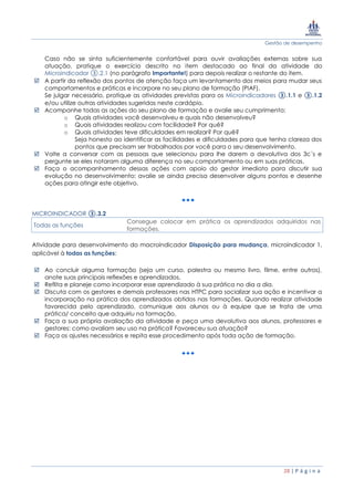 Gestão de desempenho
28 | P á g i n a
Caso não se sinta suficientemente confortável para ouvir avaliações externas sobre sua
atuação, pratique o exercício descrito no item destacado ao final da atividade do
Microindicador ③.2.1 (no parágrafo Importante!) para depois realizar o restante do item.
 A partir da reflexão dos pontos de atenção faça um levantamento dos meios para mudar seus
comportamentos e práticas e incorpore no seu plano de formação (PIAF).
Se julgar necessário, pratique as atividades previstas para os Microindicadores ③.1.1 e ③.1.2
e/ou utilize outras atividades sugeridas neste cardápio.
 Acompanhe todas as ações do seu plano de formação e avalie seu cumprimento:
o Quais atividades você desenvolveu e quais não desenvolveu?
o Quais atividades realizou com facilidade? Por quê?
o Quais atividades teve dificuldades em realizar? Por quê?
Seja honesto ao identificar as facilidades e dificuldades para que tenha clareza dos
pontos que precisam ser trabalhados por você para o seu desenvolvimento.
 Volte a conversar com as pessoas que selecionou para lhe darem a devolutiva dos 3c´s e
pergunte se eles notaram alguma diferença no seu comportamento ou em suas práticas.
 Faça o acompanhamento dessas ações com apoio do gestor imediato para discutir sua
evolução no desenvolvimento: avalie se ainda precisa desenvolver alguns pontos e desenhe
ações para atingir este objetivo.
MICROINDICADOR ③.3.2
Todas as funções
Consegue colocar em prática os aprendizados adquiridos nas
formações.
Atividade para desenvolvimento do macroindicador Disposição para mudança, microindicador 1,
aplicável à todas as funções:
 Ao concluir alguma formação (seja um curso, palestra ou mesmo livro, filme, entre outros),
anote suas principais reflexões e aprendizados.
 Reflita e planeje como incorporar esse aprendizado à sua prática no dia a dia.
 Discuta com os gestores e demais professores nas HTPC para socializar sua ação e incentivar a
incorporação na prática dos aprendizados obtidos nas formações. Quando realizar atividade
favorecida pelo aprendizado, comunique aos alunos ou à equipe que se trata de uma
prática/ conceito que adquiriu na formação.
 Faça a sua própria avaliação da atividade e peça uma devolutiva aos alunos, professores e
gestores: como avaliam seu uso na prática? Favoreceu sua atuação?
 Faça os ajustes necessários e repita esse procedimento após toda ação de formação.
 