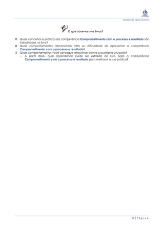 Gestão de desempenho
38 | P á g i n a
O que observar nos livros?
 Quais conceitos e práticas da competência Comprometimento com o processo e resultado são
trabalhados no livro?
 Quais comportamentos demonstram falta ou dificuldade de apresentar a competência
Comprometimento com o processo e resultado?
 Quais comportamentos você consegue relacionar com a sua própria atuação?
o A partir disso, qual aprendizado pode ser extraído do livro para a competência
Comprometimento com o processo e resultado para melhorar a sua prática?
 