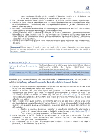 Gestão de desempenho
43 | P á g i n a
melhorar o aprendizado dos alunos partindo de novas práticas, a partir da base que
você tem, do conhecimento que você domina. O que acha?”
 Para além da devolutiva, fique atento às atividades de aprimoramento dos demais professores.
 Identifique boas práticas implementadas por você e que podem ser compartilhadas para
apoiá-los na melhoria da atuação deles. Você pode discutir com os gestores quem apoiar e a
melhor forma de fazê-lo.
 Proponha uma atividade de estudo e trabalho conjunto, ou mesmo se disponha a atuar como
observador das atividades de formação, quando necessário.
 Ao longo do mês, anote quando e quais ações de apoio à formação e aprimoramento foram
realizadas por você, avaliando se teria oportunidade de aumentar essa participação, bem
como a forma de torná-la mais efetiva (pontos de melhoria e pontos de sucesso). Compartilhe
e discuta com seus gestores.
 Repita os procedimentos quantas vezes forem necessários para incorporar esse hábito ao seu
dia a dia.
Importante! Fique atento à medida certa de dedicação a essas atividades, para que possa
apoiar os demais profissionais sem que sua atuação fique prejudicada, e para não invadir o
espaço do outro.
MICROINDICADOR ⑤.2.3
Professor | Professor Coordenador
Geral
Mostra-se disponível e orienta pais e/ou responsáveis sobre o
desempenho escolar dos alunos, incentivando sua
participação como corresponsáveis.
Vice-diretor de escola | Diretor de
escola
Mostra-se disponível e orienta pais ou responsáveis dos alunos,
incentivando sua participação como corresponsáveis.
Atividade para desenvolvimento do macroindicador Corresponsabilidade, microindicador 3,
aplicável ao Professor, Professor Coordenador Geral, Vice-diretor e Diretor de Escola:
 Observe os alunos. Selecione pelo menos um aluno com desempenho acima da média e um
aluno com dificuldade para realizar este exercício.
 Planeje a reunião dos pais com apoio dos gestores, buscando todas as informações
acadêmicas dos alunos que julgar necessárias, principalmente o Projeto de Vida – se
necessário, exercite a didática (atividade proposta para o Microindicador ②.1.3) para trazer
clareza às suas explicações. É importante que faça a previsão de um tempo para ouvir o que
a família tem a dizer.
 Com o apoio da equipe gestora, experimente convidar os pais desses alunos para uma
reunião individual compartilhando as informações sobre o aluno e buscando formas de vocês
atuarem em parceria para potencializarem os pontos positivos e para solucionarem as
dificuldades.
o Realize a reunião, buscando respeitar a sequência inicialmente planejada e
praticando o exercício de ouvir – atividade proposta para o Microindicador ⑤.1.2.
Peça para um gestor acompanhar você nesse processo
 Peça devolutiva à própria família sobre a conversa e anote seus aprendizados com esta
experiência: o que foi positivo, o que descobriu com esta iniciativa, o que pode melhorar.
Discuta com o gestor que o acompanhou.
 Procure observar os resultados dessa ação sobre os alunos, buscando informações sobre a
participação das famílias fora da escola.
 