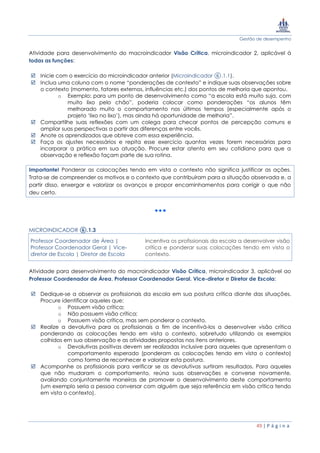 Gestão de desempenho
49 | P á g i n a
Atividade para desenvolvimento do macroindicador Visão Crítica, microindicador 2, aplicável à
todas as funções:
 Inicie com o exercício do microindicador anterior (Microindicador ⑥.1.1).
 Inclua uma coluna com o nome “ponderações de contexto” e indique suas observações sobre
o contexto (momento, fatores externos, influências etc.) dos pontos de melhoria que apontou.
o Exemplo: para um ponto de desenvolvimento como “a escola está muito suja, com
muito lixo pelo chão”, poderia colocar como ponderações “os alunos têm
melhorado muito o comportamento nos últimos tempos (especialmente após o
projeto ‘lixo no lixo’), mas ainda há oportunidade de melhoria”.
 Compartilhe suas reflexões com um colega para checar pontos de percepção comuns e
ampliar suas perspectivas a partir das diferenças entre vocês.
 Anote os aprendizados que obteve com essa experiência.
 Faça os ajustes necessários e repita esse exercício quantas vezes forem necessárias para
incorporar a prática em sua atuação. Procure estar atento em seu cotidiano para que a
observação e reflexão façam parte de sua rotina.
Importante! Ponderar as colocações tendo em vista o contexto não significa justificar as ações.
Trata-se de compreender os motivos e o contexto que contribuíram para a situação observada e, a
partir disso, enxergar e valorizar os avanços e propor encaminhamentos para corrigir o que não
deu certo.
MICROINDICADOR ⑥.1.3
Professor Coordenador de Área |
Professor Coordenador Geral | Vice-
diretor de Escola | Diretor de Escola
Incentiva os profissionais da escola a desenvolver visão
crítica e ponderar suas colocações tendo em vista o
contexto.
Atividade para desenvolvimento do macroindicador Visão Crítica, microindicador 3, aplicável ao
Professor Coordenador de Área, Professor Coordenador Geral, Vice-diretor e Diretor de Escola:
 Dedique-se a observar os profissionais da escola em sua postura crítica diante das situações.
Procure identificar aqueles que:
o Possuem visão crítica;
o Não possuem visão crítica;
o Possuem visão crítica, mas sem ponderar o contexto.
 Realize a devolutiva para os profissionais a fim de incentivá-los a desenvolver visão crítica
ponderando as colocações tendo em vista o contexto, sobretudo utilizando os exemplos
colhidos em sua observação e as atividades propostas nos itens anteriores.
o Devolutivas positivas devem ser realizadas inclusive para aqueles que apresentam o
comportamento esperado (ponderam as colocações tendo em vista o contexto)
como forma de reconhecer e valorizar esta postura.
 Acompanhe os profissionais para verificar se as devolutivas surtiram resultados. Para aqueles
que não mudaram o comportamento, reúna suas observações e converse novamente,
avaliando conjuntamente maneiras de promover o desenvolvimento deste comportamento
(um exemplo seria a pessoa conversar com alguém que seja referência em visão crítica tendo
em vista o contexto).
 