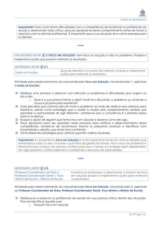 Gestão de desempenho
50 | P á g i n a
Importante! Caso você tenha dificuldades com a competência de Incentivar os profissionais da
escola a desenvolver visão crítica, procure apropriar-se deste comportamento antes de iniciar o
exercício com os demais profissionais. É importante que a sua atuação sirva como exemplo para
os demais.
MACROINDICADOR ⑥.2 FOCO EM SOLUÇÃO: tem foco na solução e não no problema. Propõe e
implementa ações que possam melhorar os resultados.
MICROINDICADOR ⑥.2.1
Todas as funções
Quando identifica um ponto de melhoria, propõe e implementa
ações para melhorar os resultados.
Atividade para desenvolvimento do macroindicador Foco em Solução, microindicador 1, aplicável
à todas as funções:
 Dedique uma semana a observar com atenção os problemas e dificuldades que surgem no
dia a dia;
o Qual é a sua postura frente a eles? Você fica discutindo o problema ou entende a
causa e já parte para resolvê-lo?
 Caso perceba que costuma discutir muito o problema ao invés de dedicar seus esforços para
resolvê-lo, pense numa estratégia que o auxilie a mudar este comportamento sempre que
perceber a oportunidade de agir diferente – lembre-se que a consciência é o primeiro passo
para a mudança.
 Busque o apoio de alguém que tenha foco em solução e observe como ele age.
 Peça devolutiva para seu apoiador nesse processo para verificar o desenvolvimento dessa
competência. Lembre-se de reconhecer mesmo os pequenos avanços e identificar com
honestidade o desafio que ainda tem a enfrentar.
 Tente diferentes estratégias para verificar qual têm melhor resultado.
Importante! A competência foco em solução é muito importante tendo em vista os desafios que
enfrentamos todos os dias, inclusive o que trata da gestão do tempo. Tirar o foco do problema e
direcionar para a busca de solução contribui para que o tempo e a energia sejam despendidos
em algo produtivo, potencializando e catalisando o processo de aprendizado.
MICROINDICADOR ⑥.2.2
Professor Coordenador de Área |
Professor Coordenador Geral | Vice-
diretor de Escola | Diretor de Escola
Incentiva os professores a desenvolver a postura de foco
em solução (propor e implementar ações para melhorar
os resultados).
Atividade para desenvolvimento do macroindicador Foco em Solução, microindicador 2, aplicável
ao Professor Coordenador de Área, Professor Coordenador Geral, Vice-diretor e Diretor de Escola:
 Dedique-se a observar os profissionais da escola em sua postura crítica diante das situações.
Procure identificar aqueles que:
o Possuem foco em solução
 