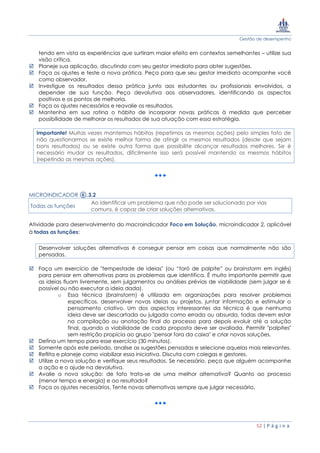 Gestão de desempenho
52 | P á g i n a
tendo em vista as experiências que surtiram maior efeito em contextos semelhantes – utilize sua
visão crítica.
 Planeje sua aplicação, discutindo com seu gestor imediato para obter sugestões.
 Faça os ajustes e teste a nova prática. Peça para que seu gestor imediato acompanhe você
como observador.
 Investigue os resultados dessa prática junto aos estudantes ou profissionais envolvidos, a
depender de sua função. Peça devolutiva aos observadores, identificando os aspectos
positivos e os pontos de melhoria.
 Faça os ajustes necessários e reavalie os resultados.
 Mantenha em sua rotina o hábito de incorporar novas práticas à medida que perceber
possibilidade de melhorar os resultados de sua atuação com essa estratégia.
Importante! Muitas vezes mantemos hábitos (repetimos as mesmas ações) pelo simples fato de
não questionarmos se existe melhor forma de atingir os mesmos resultados (desde que sejam
bons resultados) ou se existe outra forma que possibilite alcançar resultados melhores. Se é
necessário mudar os resultados, dificilmente isso será possível mantendo os mesmos hábitos
(repetindo as mesmas ações).
MICROINDICADOR ⑥.3.2
Todas as funções
Ao identificar um problema que não pode ser solucionado por vias
comuns, é capaz de criar soluções alternativas.
Atividade para desenvolvimento do macroindicador Foco em Solução, microindicador 2, aplicável
à todas as funções:
Desenvolver soluções alternativas é conseguir pensar em coisas que normalmente não são
pensadas.
 Faça um exercício de "tempestade de ideias" (ou “toró de palpite” ou brainstorm em inglês)
para pensar em alternativas para os problemas que identifica. É muito importante permitir que
as ideias fluam livremente, sem julgamentos ou análises prévias de viabilidade (sem julgar se é
possível ou não executar a ideia dada).
o Essa técnica (brainstorm) é utilizada em organizações para resolver problemas
específicos, desenvolver novas ideias ou projetos, juntar informação e estimular o
pensamento criativo. Um dos aspectos interessantes da técnica é que nenhuma
ideia deve ser descartada ou julgada como errada ou absurda, todas devem estar
na compilação ou anotação final do processo para depois evoluir até a solução
final, quando a viabilidade de cada proposta deve ser avaliada. Permitir "palpites"
sem restrição propicia ao grupo "pensar fora da caixa" e criar novas soluções.
 Defina um tempo para esse exercício (30 minutos).
 Somente após este período, analise as sugestões pensadas e selecione aquelas mais relevantes.
 Reflita e planeje como viabilizar essa iniciativa. Discuta com colegas e gestores.
 Utilize a nova solução e verifique seus resultados. Se necessário, peça que alguém acompanhe
a ação e o ajude na devolutiva.
 Avalie a nova solução: de fato trata-se de uma melhor alternativa? Quanto ao processo
(menor tempo e energia) e ao resultado?
 Faça os ajustes necessários. Tente novas alternativas sempre que julgar necessário.
 