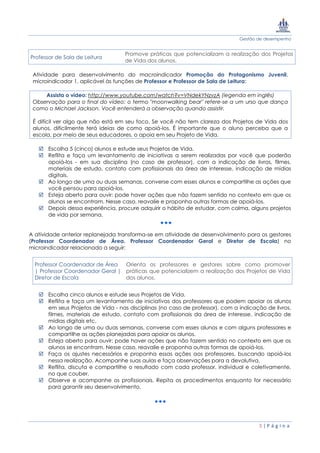 Gestão de desempenho
5 | P á g i n a
Professor de Sala de Leitura
Promove práticas que potencializam a realização dos Projetos
de Vida dos alunos.
Atividade para desenvolvimento do macroindicador Promoção do Protagonismo Juvenil,
microindicador 1, aplicável às funções de Professor e Professor de Sala de Leitura:
Assista o vídeo: http://www.youtube.com/watch?v=VNdekYNzvzA (legenda em inglês)
Observação para o final do vídeo: o termo "moonwalking bear" refere-se a um urso que dança
como o Michael Jackson. Você entenderá a observação quando assistir.
É difícil ver algo que não está em seu foco. Se você não tem clareza dos Projetos de Vida dos
alunos, dificilmente terá ideias de como apoiá-los. É importante que o aluno perceba que a
escola, por meio de seus educadores, o apoia em seu Projeto de Vida.
 Escolha 5 (cinco) alunos e estude seus Projetos de Vida.
 Reflita e faça um levantamento de iniciativas a serem realizadas por você que poderão
apoiá-los - em sua disciplina (no caso de professor), com a indicação de livros, filmes,
materiais de estudo, contato com profissionais da área de interesse, indicação de mídias
digitais.
 Ao longo de uma ou duas semanas, converse com esses alunos e compartilhe as ações que
você pensou para apoiá-los.
 Esteja aberto para ouvir: pode haver ações que não fazem sentido no contexto em que os
alunos se encontram. Nesse caso, reavalie e proponha outras formas de apoiá-los.
 Depois dessa experiência, procure adquirir o hábito de estudar, com calma, alguns projetos
de vida por semana.
A atividade anterior replanejada transforma-se em atividade de desenvolvimento para os gestores
(Professor Coordenador de Área, Professor Coordenador Geral e Diretor de Escola) no
microindicador relacionado a seguir:
Professor Coordenador de Área
| Professor Coordenador Geral |
Diretor de Escola
Orienta os professores e gestores sobre como promover
práticas que potencializem a realização dos Projetos de Vida
dos alunos.
 Escolha cinco alunos e estude seus Projetos de Vida.
 Reflita e faça um levantamento de iniciativas dos professores que podem apoiar os alunos
em seus Projetos de Vida - nas disciplinas (no caso de professor), com a indicação de livros,
filmes, materiais de estudo, contato com profissionais da área de interesse, indicação de
mídias digitais etc.
 Ao longo de uma ou duas semanas, converse com esses alunos e com alguns professores e
compartilhe as ações planejadas para apoiar os alunos.
 Esteja aberto para ouvir: pode haver ações que não fazem sentido no contexto em que os
alunos se encontram. Nesse caso, reavalie e proponha outras formas de apoiá-los.
 Faça os ajustes necessários e proponha essas ações aos professores, buscando apoiá-los
nessa realização. Acompanhe suas aulas e faça observações para a devolutiva.
 Reflita, discuta e compartilhe o resultado com cada professor, individual e coletivamente,
no que couber.
 Observe e acompanhe os profissionais. Repita os procedimentos enquanto for necessário
para garantir seu desenvolvimento.
 