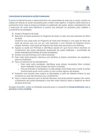 Gestão de desempenho
62 | P á g i n a
CAPACIDADE DE REALIZAR AS AÇÕES PLANEJADAS
O ponto fundamental para o desenvolvimento da capacidade de executar as ações consiste na
clareza em relação às ações necessárias para cumprir cada objetivo. O objetivo deste exercício é
justamente tornar clara as etapas envolvidas na realização das ações, desde o planejamento até
a execução da ação para identificar os pontos que precisam ser ajustados para viabilizar o
cumprimento do planejado.
 Analise o Programa de Ação.
 Relacione as ações propostas no Programa de Ação a cada uma das premissas do Plano
de Ação
Lembre-se que cada ação do Programa de Ação está atrelada a uma ação do Plano de
Ação da escola, que, por sua vez, está associada a uma Premissa do Programa Ensino
Integral. Portanto, cada ação do Programa de Ação está associada a uma Premissa.
 Agrupe as ações por Premissas e identifique aquela em que houve menor resultado no
cumprimento das ações planejadas (proporção de ações realizadas = quantidade de
ações realizadas/quantidade de ações planejadas).
 Escolha uma das Premissas com menor resultado.
 Para cada ação proposta, descreva com detalhes as etapas necessárias, em sequência,
para sua realização.
 Faça um balanço do seu planejamento:
o Para cada ação planejada, identifique quais etapas necessárias (item anterior)
foram realizadas e quais etapas não foram cumpridas.
o Procure entender as facilidades e as dificuldades enfrentadas para cumprir as ações
(motivos pelos quais você cumpriu ou não cumpriu alguma das etapas)
 Proponha uma solução para superar as dificuldades a partir da reflexão anterior (o que
favoreceu e o que não favoreceu seu cumprimento).
 Faça o mesmo exercício para as demais Premissas, buscando priorizar aquelas com menor
cumprimento das ações planejadas e que têm maior impacto sobre os objetivos do Plano
de Ação da Escola.
Se julgar necessário, realize as atividades propostas para a competência Comprometimento com o
processo e com o resultado.
 