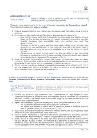 Gestão de desempenho
7 | P á g i n a
MICROINDICADOR ①.2.3
Todas as funções
Mostra-se aberto a ouvir e apoia os alunos em seu processo de
formação pessoal, acadêmica e profissional
Atividade para desenvolvimento do macroindicador Promoção do Protagonismo Juvenil,
microindicador 3, aplicável a todas às funções:
 Reflita e busque iniciativas que mostrem aos alunos que você está aberto para ouvi-los e
apoiá-los.
 Entre as ações para mostrar-se aberto a ouvir a apoiar os alunos, experimente:
o Dizer aos alunos que você está à disposição para conversar, tirar dúvidas e trocar
ideias (ao final da aula, por exemplo, no caso do professor). Procure olhar para eles
quando manifestar essa proposição, assim eles sentirão que você fala
genuinamente.
o Observar os alunos e buscar proativamente alguns deles para conversar, seja
perguntando suas preferências, o que gosta de fazer além da escola, qual a
disciplina que mais gosta ou tem mais facilidade, ou o time de futebol do qual é
torcedor.
o Cumprimentar os alunos quando passar por eles no pátio ou fora da escola.
Reconhecer os alunos em todo o espaço escolar é o primeiro passo para alguém
procurá-lo em busca de orientação. Isso exige confiança.
 Avalie se as ações foram efetivas: houve maior procura por parte dos alunos em algum
momento? Caso contrário, tente novamente, buscando outras formas de mostrar-se aberto
à aproximação dos alunos, sempre respeitando o espaço de cada um.
 Com a procura dos alunos, realize a atividade indicada para o MICROINDICADOR ①.2.1,
em que se exercitam as formas de apoio ao Projeto de Vida dos alunos, estendendo as
atividades para outras ações de formação dos alunos.
A atividade anterior replanejada transforma-se em atividade de desenvolvimento para os gestores
(Professor Coordenador de Área e Professor Coordenador Geral) no microindicador relacionado a
seguir:
Professor Coordenador de
Área | Professor Coordenador
Geral
Orienta os professores no apoio à formação dos alunos pessoal,
acadêmica e profissionalmente.
 Escolha um professor que apresente essa competência ou seja referência nesta
competência (supera as expectativas) e o acompanhe em suas atividades por um período
(em aula, conversa com alunos, entre outras ações propícias). Observe e anote ações que
marcam esse comportamento.
 A partir disso, proponha ações que favoreçam o apoio dos professores aos alunos:
o Três ações para que se mostrem disponíveis para atendê-los;
o Três ações que apoiem os alunos em sua formação (realize a atividade proposta
para os gestores para o MICROINDICADOR ①.2.1)
 Discuta suas propostas com professor referência estando aberto para ouvir sugestões. Você
pode incluir outras pessoas também nesta avaliação.
 Faça os ajustes necessários e proponha essas ações aos professores buscando apoiá-los
nessa realização. Acompanhe seu cotidiano e faça observações para a devolutiva.
 Reflita, discuta e compartilhe o resultado com cada professor, individual e coletivamente,
no que couber. Busque o apoio do professor que apresenta a competência ou seja
referência nessas discussões de aprimoramento. Observe e acompanhe os profissionais.
Repita os procedimentos enquanto for necessário para garantir seu desenvolvimento.
 