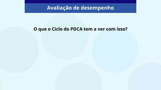 O que o Ciclo do PDCA tem a ver com isso?
Avaliação de desempenho
 