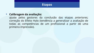 • Calibragem da avaliação:
ajuste pelos gestores da conclusão das etapas anteriores;
correção do Efeito Halo (tendência a generalizar a avaliação de
todas as competências de um profissional a partir de uma
primeira impressão).
Etapas
 