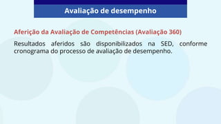Aferição da Avaliação de Competências (Avaliação 360)
Resultados aferidos são disponibilizados na SED, conforme
cronograma do processo de avaliação de desempenho.
Avaliação de desempenho
 