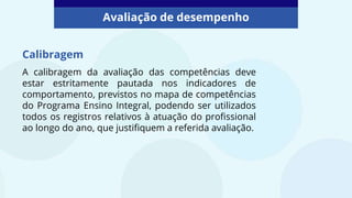 Calibragem
A calibragem da avaliação das competências deve
estar estritamente pautada nos indicadores de
comportamento, previstos no mapa de competências
do Programa Ensino Integral, podendo ser utilizados
todos os registros relativos à atuação do profissional
ao longo do ano, que justifiquem a referida avaliação.
Avaliação de desempenho
 