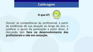 Discutir as competências do profissional, a partir
de evidências de sua atuação ao longo do ano, e
justificar o ajuste da pontuação a partir disso. A
discussão tem foco no desenvolvimento dos
profissionais e não em cessação.
Calibragem
O que é?!
 
