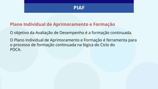 O objetivo da Avaliação de Desempenho é a formação continuada.
O Plano Individual de Aprimoramento e Formação é ferramenta para
o processo de formação continuada na lógica do Ciclo do
PDCA.
PIAF
Plano Individual de Aprimoramento e Formação
 