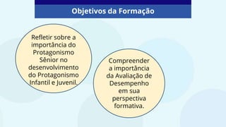 Compreender
a importância
da Avaliação de
Desempenho
em sua
perspectiva
formativa.
Refletir sobre a
importância do
Protagonismo
Sênior no
desenvolvimento
do Protagonismo
Infantil e Juvenil.
Objetivos da Formação
 
