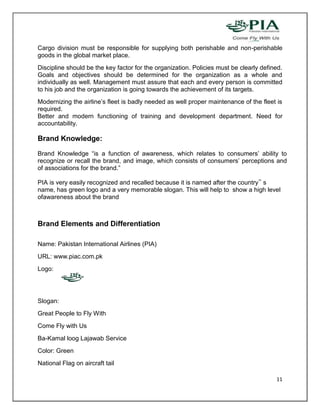 Cargo division must be responsible for supplying both perishable and non-perishable
goods in the global market place.
Discipline should be the key factor for the organization. Policies must be clearly defined.
Goals and objectives should be determined for the organization as a whole and
individually as well. Management must assure that each and every person is committed
to his job and the organization is going towards the achievement of its targets.
Modernizing the airline’s fleet is badly needed as well proper maintenance of the fleet is
required.
Better and modern functioning of training and development department. Need for
accountability.

Brand Knowledge:

Brand Knowledge “is a function of awareness, which relates to consumers’ ability to
recognize or recall the brand, and image, which consists of consumers’ perceptions and
of associations for the brand.”

PIA is very easily recognized and recalled because it is named after the country‟ s
name, has green logo and a very memorable slogan. This will help to show a high level
ofawareness about the brand



Brand Elements and Differentiation

Name: Pakistan International Airlines (PIA)
URL: www.piac.com.pk
Logo:




Slogan:
Great People to Fly With
Come Fly with Us
Ba-Kamal loog Lajawab Service
Color: Green
National Flag on aircraft tail

                                                                                        11
 