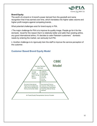 Brand Equity:
The worth of a brand or A brand's power derived from the goodwill and name
recognition that it has earned over time, which translates into higher sales volume and
higher profit margins against competing brands .

What potential challenges exist for brand equity in PIA.

i The major challenge for PIA is to improve its quality image. People go for it for the
domestic travel for the reason that it is relatively better and safer than existing airline,
any good international airline, if it decides to cater Pakistani customers‟ domestic
needs by entering the market, can seriously hurt PIA.

ii. Another challenge is to rigorously train the staff to improve the service perception of
the customer.


Customer Based Brand Equity Model




                                                                                               12
 