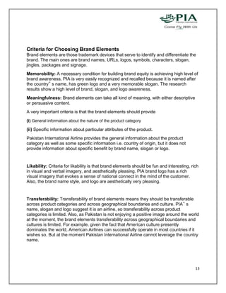Criteria for Choosing Brand Elements
Brand elements are those trademark devices that serve to identify and differentiate the
brand. The main ones are brand names, URLs, logos, symbols, characters, slogan,
jingles, packages and signage.
Memorobility: A necessary condition for building brand equity is achieving high level of
brand awareness. PIA is very easily recognized and recalled because it is named after
the country‟ s name, has green logo and a very memorable slogan. The research
results show a high level of brand, slogan, and logo awareness.
Meaningfulness: Brand elements can take all kind of meaning, with either descriptive
or persuasive content.
A very important criteria is that the brand elements should provide
(i) General information about the nature of the product category
(ii) Specific information about particular attributes of the product.
Pakistan International Airline provides the general information about the product
category as well as some specific information i.e. country of origin, but it does not
provide information about specific benefit by brand name, slogan or logo.


Likability: Criteria for likability is that brand elements should be fun and interesting, rich
in visual and verbal imagery, and aesthetically pleasing. PIA brand logo has a rich
visual imagery that evokes a sense of national connect in the mind of the customer.
Also, the brand name style, and logo are aesthetically very pleasing.


Transferability: Transferability of brand elements means they should be transferable
across product categories and across geographical boundaries and culture. PIA‟ s
name, slogan and logo suggest it is an airline, so transferability across product
categories is limited. Also, as Pakistan is not enjoying a positive image around the world
at the moment, the brand elements transferability across geographical boundaries and
cultures is limited. For example, given the fact that American culture presently
dominates the world, American Airlines can successfully operate in most countries if it
wishes so. But at the moment Pakistan International Airline cannot leverage the country
name.




                                                                                            13
 