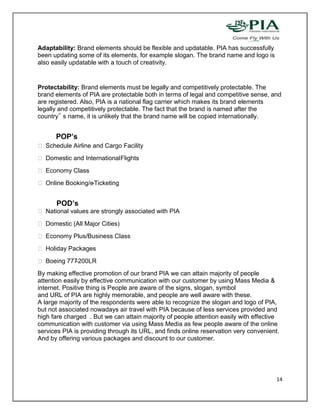 Adaptability: Brand elements should be flexible and updatable. PIA has successfully
been updating some of its elements, for example slogan. The brand name and logo is
also easily updatable with a touch of creativity.


Protectability: Brand elements must be legally and competitively protectable. The
brand elements of PIA are protectable both in terms of legal and competitive sense, and
are registered. Also, PIA is a national flag carrier which makes its brand elements
legally and competitively protectable. The fact that the brand is named after the
country‟ s name, it is unlikely that the brand name will be copied internationally.


      POP’s
 Schedule Airline and Cargo Facility
 Domestic and International Flights
 Economy Class
 Online Booking/e-Ticketing


      POD’s
 National values are strongly associated with PIA
 Domestic (All Major Cities)
 Economy Plus/Business Class
 Holiday Packages
 Boeing 777-200LR
By making effective promotion of our brand PIA we can attain majority of people
attention easily by effective communication with our customer by using Mass Media &
internet. Positive thing is People are aware of the signs, slogan, symbol
and URL of PIA are highly memorable, and people are well aware with these.
A large majority of the respondents were able to recognize the slogan and logo of PIA,
but not associated nowadays air travel with PIA because of less services provided and
high fare charged . But we can attain majority of people attention easily with effective
communication with customer via using Mass Media as few people aware of the online
services PIA is providing through its URL, and finds online reservation very convenient.
And by offering various packages and discount to our customer.




                                                                                       14
 