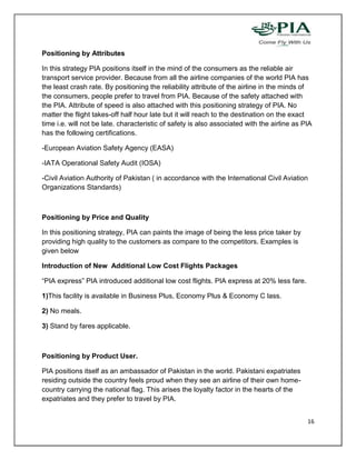 Positioning by Attributes

In this strategy PIA positions itself in the mind of the consumers as the reliable air
transport service provider. Because from all the airline companies of the world PIA has
the least crash rate. By positioning the reliability attribute of the airline in the minds of
the consumers, people prefer to travel from PIA. Because of the safety attached with
the PIA. Attribute of speed is also attached with this positioning strategy of PIA. No
matter the flight takes-off half hour late but it will reach to the destination on the exact
time i.e. will not be late. characteristic of safety is also associated with the airline as PIA
has the following certifications.

-European Aviation Safety Agency (EASA)

-IATA Operational Safety Audit (IOSA)

-Civil Aviation Authority of Pakistan ( in accordance with the International Civil Aviation
Organizations Standards)



Positioning by Price and Quality

In this positioning strategy, PIA can paints the image of being the less price taker by
providing high quality to the customers as compare to the competitors. Examples is
given below

Introduction of New Additional Low Cost Flights Packages

“PIA express” PIA introduced additional low cost flights. PIA express at 20% less fare.

1)This facility is available in Business Plus, Economy Plus & Economy C lass.

2) No meals.

3) Stand by fares applicable.



Positioning by Product User.

PIA positions itself as an ambassador of Pakistan in the world. Pakistani expatriates
residing outside the country feels proud when they see an airline of their own home-
country carrying the national flag. This arises the loyalty factor in the hearts of the
expatriates and they prefer to travel by PIA.


                                                                                             16
 