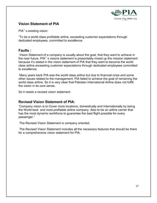 Vision Statement of PIA
PIA‟ s existing vision:
“To be a world class profitable airline, exceeding customer expectations through
dedicated employees, committed to excellence.


Faults :
 Vision Statement of a company is usually about the goal, that they want to achieve in
the near future. PIA‟ s visions statement is presentably mixed up the mission statement
because it’s stated in the vision statement of PIA that they want to become the world
class airline exceeding customer expectations through dedicated employees committed
to excellence.
 Many years back PIA was the world class airline but due to financial crisis and some
other issues related to the management, PIA failed to achieve the goal of remaining the
world class airline. So it is very clear that Pakistan International Airline does not fulfill
the vision in its core sense.
So it needs a revised vision statement


Revised Vision Statement of PIA:
“Company vision is to Cover more locations, domestically and Internationally by being
the World best and most profitable airline company. Also to be an airline carrier that
has the most dynamic workforce to guarantee the best flight possible for every
passenger.”
The Revised Vision Statement is company oriented.
 The Revised Vision Statement includes all the necessary features that should be there
for a comprehensive vision statement for PIA.




                                                                                           17
 