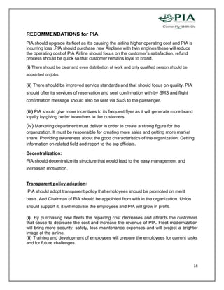 RECOMMENDATIONS for PIA
PIA should upgrade its fleet as it’s causing the airline higher operating cost and PIA is
incurring loss .PIA should purchase new Airplane with twin engines these will reduce
the operating cost of PIA Airline should focus on the customer’s satisfaction, refund
process should be quick so that customer remains loyal to brand.
(i) There should be clear and even distribution of work and only qualified person should be
appointed on jobs.

(ii) There should be improved service standards and that should focus on quality. PIA
should offer its services of reservation and seat confirmation with by SMS and flight
confirmation message should also be sent via SMS to the passenger.

(iii) PIA should give more incentives to its frequent flyer as it will generate more brand
loyalty by giving better incentives to the customers

(iv) Marketing department must deliver in order to create a strong figure for the
organization. It must be responsible for creating more sales and getting more market
share. Providing awareness about the good characteristics of the organization. Getting
information on related field and report to the top officials.

Decentralization:
PIA should decentralize its structure that would lead to the easy management and
increased motivation.


Transparent policy adoption:
PIA should adopt transparent policy that employees should be promoted on merit
basis. And Chairman of PIA should be appointed from with in the organization. Union
should support it, it will motivate the employees and PIA will grow in profit.

(i) By purchasing new fleets the repairing cost decreases and attracts the customers
that cause to decrease the cost and increase the revenue of PIA. Fleet modernization
will bring more security, safety, less maintenance expenses and will project a brighter
image of the airline.
(ii) Training and development of employees will prepare the employees for current tasks
and for future challenges.




                                                                                              18
 
