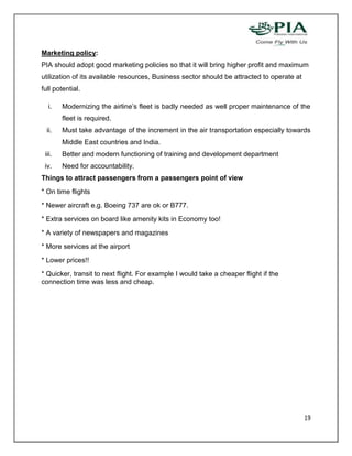 Marketing policy:
PIA should adopt good marketing policies so that it will bring higher profit and maximum
utilization of its available resources, Business sector should be attracted to operate at
full potential.

  i.    Modernizing the airline’s fleet is badly needed as well proper maintenance of the
        fleet is required.
  ii.   Must take advantage of the increment in the air transportation especially towards
        Middle East countries and India.
 iii.   Better and modern functioning of training and development department
 iv.    Need for accountability.
Things to attract passengers from a passengers point of view
* On time flights
* Newer aircraft e.g. Boeing 737 are ok or B777.
* Extra services on board like amenity kits in Economy too!
* A variety of newspapers and magazines
* More services at the airport
* Lower prices!!
* Quicker, transit to next flight. For example I would take a cheaper flight if the
connection time was less and cheap.




                                                                                            19
 