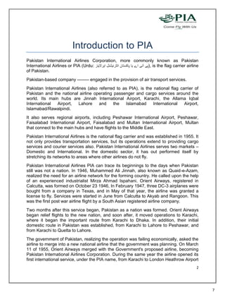 Introduction to PIA
Pakistan International Airlines Corporation, more commonly known as Pakistan
International Airlines or PIA (Urdu:                   ), is the flag carrier airline
of Pakistan.
Pakistan-based company -------- engaged in the provision of air transport services.
Pakistan International Airlines (also referred to as PIA), is the national flag carrier of
Pakistan and the national airline operating passenger and cargo services around the
world. Its main hubs are Jinnah International Airport, Karachi, the Allama Iqbal
International  Airport,     Lahore    and    the    Islamabad     International   Airport,
Islamabad/Rawalpindi.
It also serves regional airports, including Peshawar International Airport, Peshawar,
Faisalabad International Airport, Faisalabad and Multan International Airport, Multan
that connect to the main hubs and have flights to the Middle East.
Pakistan International Airlines is the national flag carrier and was established in 1955. It
not only provides transportation services, but its operations extend to providing cargo
services and courier services also. Pakistan International Airlines serves two markets –
Domestic and International. In the domestic sector, it has out performed itself by
stretching its networks to areas where other airlines do not fly.
Pakistan International Airlines PIA can trace its beginnings to the days when Pakistan
still was not a nation. In 1946, Muhammed Ali Jinnah, also known as Quaid-e-Azam,
realized the need for an airline network for the forming country. He called upon the help
of an experienced industrialist Mirza Ahmad Ispahani. Orient Airways, registered in
Calcutta, was formed on October 23 1946, In February 1947, three DC-3 airplanes were
bought from a company in Texas, and in May of that year, the airline was granted a
license to fly. Services were started in June from Calcutta to Akyab and Rangoon. This
was the first post war airline flight by a South Asian registered airline company.
Two months after this service began, Pakistan as a nation was formed. Orient Airways
began relief flights to the new nation, and soon after, it moved operations to Karachi,
where it began the important route from Karachi to Dhaka. In addition, their initial
domestic route in Pakistan was established, from Karachi to Lahore to Peshawar, and
from Karachi to Quetta to Lahore.
The government of Pakistan, realizing the operation was failing economically, asked the
airline to merge into a new national airline that the government was planning. On March
11 of 1955, Orient Airways merged with the Government's proposed airline, becoming
Pakistan International Airlines Corporation. During the same year the airline opened its
first international service, under the PIA name, from Karachi to London Heathrow Airport
                                                                                          2




                                                                                               7
 
