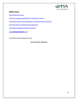 References:
http://www.piac.com.pk/

http://en.wikipedia.org/wiki/Pakistan_International_Airlines

http://www.answers.com/topic/pakistan-international-airlines?cat=biz-fin

http://news.bbc.co.uk/1/hi/business/1561315.stm

http://www.airlinequality.com/Forum/pia.htm

www.pakistaniaviation.com/



PIA ANNUAL REPORTS(2006,2007,2010)

                                    Journals, Reports, Magazines,




                                                                           20
 