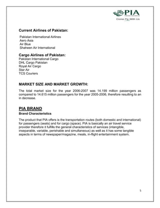 Current Airlines of Pakistan:
Pakistan International Airlines
Aero Asia
Air Blue
Shaheen Air International

Cargo Airlines of Pakistan:
Pakistan International Cargo
DHL Cargo Pakistan
Royal Air Cargo
Star Air
TCS Couriers


MARKET SIZE AND MARKET GROWTH:
The total market size for the year 2006-2007 was 14.199 million passengers as
compared to 14.615 million passengers for the year 2005-2006, therefore resulting to an
in decrease.


PIA BRAND
Brand Characteristics
The product that PIA offers is the transportation routes (both domestic and international)
for passengers (seats) and for cargo (space). PIA is basically an air travel service
provider therefore it fulfills the general characteristics of services (intangible,
inseparable, variable, perishable and simultaneous) as well as it has some tangible
aspects in terms of newspaper/magazine, meals, in-flight entertainment system.




                                                                                         5
 