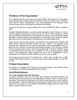 Problems of this Organization
PIA is getting losses for many years. No serious effort is done to get out it from losses.
During the last year Pakistan International Airlines (PIA) has stained a loss of PKR13.4
billion ($207.5 million). Operationally, it was also blacklisted by the European Union
during the year, which hit its bottom line along with its prestige.
Losses for the year have widened slightly from a loss of PKR12.76 billion recorded in
2006.
Pakistan International Airline is currently ranked amongst the top 20 airlines of Asia. It
has the capacity of becoming on top of the list. But due to certain reasons its market
share has been decreasing both in the domestic as well as in the international market.
Although it is still occupying a strong position in the domestic circuit being the national
flag carrier but the current position is threatening for the national flag carrier.
During the last four years the company has beard the accumulated loss in excess of 30
billion rupees, while its total debt is almost reaching 1 billion $. The expenses of the
company are increasing but the profits are decreasing. All the shareholders’ money is
gone and the company is facing the worst financial situation. PIA has lost its market
share in domestic airline market, which has dropped to 69 % in the FY 2007/08. Things
on international front were also not so different for PIA, as national airline’s market
share in the international market dropped from 48 to 43 %. Profitability of PIA is
decreasing. The share price of PIA closed at Rs 5.25 on June 14, 2008.
The company beard the lost of 13.39 billion Rs. In 2007, about 12 billion Rs. in 2006.
Pakistan International Airlines is currently facing a loss of approximately 40 million Rs.
per day.

Problem Description:
According to our research the company is having the problem in the following areas.
The problems for Pakistan International Airlines include:
Lack of Brand Awareness
Low scale advertisements and awareness:
A common Pakistani may even not know about Pakistan International Airlines. No
advertisements and awareness to the organization’s brands in such a modern era of
marketing. Cricket stars and sportsmen are hired on heavy salaries but with no profit to
the organization. Pakistan International already being an ethnic airline is just confining
itself to its own country. No such efforts to enhance the brighter and soft image of the
nation as well as airline are made.


                                                                                         6
 