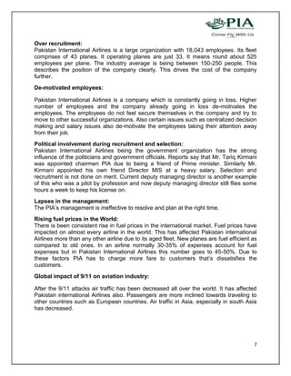 Over recruitment:
Pakistan International Airlines is a large organization with 18,043 employees. Its fleet
comprises of 43 planes. It operating planes are just 33. It means round about 525
employees per plane. The industry average is being between 150-250 people. This
describes the position of the company clearly. This drives the cost of the company
further.
De-motivated employees:

Pakistan International Airlines is a company which is constantly going in loss. Higher
number of employees and the company already going in loss de-motivates the
employees. The employees do not feel secure themselves in the company and try to
move to other successful organizations. Also certain issues such as centralized decision
making and salary issues also de-motivate the employees taking their attention away
from their job.
Political involvement during recruitment and selection:
Pakistan International Airlines being the government organization has the strong
influence of the politicians and government officials. Reports say that Mr. Tariq Kirmani
was appointed chairmen PIA due to being a friend of Prime minister. Similarly Mr.
Kirmani appointed his own friend Director MIS at a heavy salary. Selection and
recruitment is not done on merit. Current deputy managing director is another example
of this who was a pilot by profession and now deputy managing director still flies some
hours a week to keep his license on.
Lapses in the management:
The PIA’s management is ineffective to resolve and plan at the right time.
Rising fuel prices in the World:
There is been consistent rise in fuel prices in the international market. Fuel prices have
impacted on almost every airline in the world. This has affected Pakistan international
Airlines more than any other airline due to its aged fleet. New planes are fuel efficient as
compared to old ones. In an airline normally 30-35% of expenses account for fuel
expenses but in Pakistan International Airlines this number goes to 45-50%. Due to
these factors PIA has to charge more fare to customers that’s dissatisfies the
customers.
Global impact of 9/11 on aviation industry:

After the 9/11 attacks air traffic has been decreased all over the world. It has affected
Pakistan international Airlines also. Passengers are more inclined towards traveling to
other countries such as European countries. Air traffic in Asia, especially in south Asia
has decreased.




                                                                                          7
 