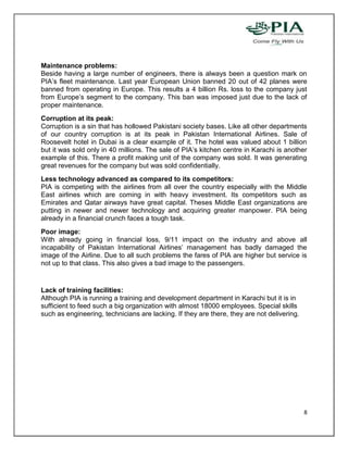Maintenance problems:
Beside having a large number of engineers, there is always been a question mark on
PIA’s fleet maintenance. Last year European Union banned 20 out of 42 planes were
banned from operating in Europe. This results a 4 billion Rs. loss to the company just
from Europe’s segment to the company. This ban was imposed just due to the lack of
proper maintenance.
Corruption at its peak:
Corruption is a sin that has hollowed Pakistani society bases. Like all other departments
of our country corruption is at its peak in Pakistan International Airlines. Sale of
Roosevelt hotel in Dubai is a clear example of it. The hotel was valued about 1 billion
but it was sold only in 40 millions. The sale of PIA’s kitchen centre in Karachi is another
example of this. There a profit making unit of the company was sold. It was generating
great revenues for the company but was sold confidentially.
Less technology advanced as compared to its competitors:
PIA is competing with the airlines from all over the country especially with the Middle
East airlines which are coming in with heavy investment. Its competitors such as
Emirates and Qatar airways have great capital. Theses Middle East organizations are
putting in newer and newer technology and acquiring greater manpower. PIA being
already in a financial crunch faces a tough task.
Poor image:
With already going in financial loss, 9/11 impact on the industry and above all
incapability of Pakistan International Airlines’ management has badly damaged the
image of the Airline. Due to all such problems the fares of PIA are higher but service is
not up to that class. This also gives a bad image to the passengers.


Lack of training facilities:
Although PIA is running a training and development department in Karachi but it is in
sufficient to feed such a big organization with almost 18000 employees. Special skills
such as engineering, technicians are lacking. If they are there, they are not delivering.




                                                                                            8
 