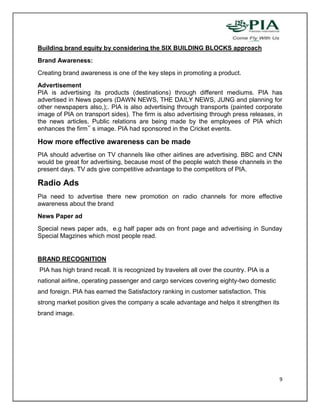 Building brand equity by considering the SIX BUILDING BLOCKS approach
Brand Awareness:
Creating brand awareness is one of the key steps in promoting a product.
Advertisement
PIA is advertising its products (destinations) through different mediums. PIA has
advertised in News papers (DAWN NEWS, THE DAILY NEWS, JUNG and planning for
other newspapers also,);. PIA is also advertising through transports (painted corporate
image of PIA on transport sides). The firm is also advertising through press releases, in
the news articles. Public relations are being made by the employees of PIA which
enhances the firm‟ s image. PIA had sponsored in the Cricket events.

How more effective awareness can be made
PIA should advertise on TV channels like other airlines are advertising. BBC and CNN
would be great for advertising, because most of the people watch these channels in the
present days. TV ads give competitive advantage to the competitors of PIA.

Radio Ads
Pia need to advertise there new promotion on radio channels for more effective
awareness about the brand
News Paper ad
Special news paper ads, e.g half paper ads on front page and advertising in Sunday
Special Magzines which most people read.


BRAND RECOGNITION
PIA has high brand recall. It is recognized by travelers all over the country. PIA is a
national airline, operating passenger and cargo services covering eighty-two domestic
and foreign. PIA has earned the Satisfactory ranking in customer satisfaction. This
strong market position gives the company a scale advantage and helps it strengthen its
brand image.




                                                                                          9
 
