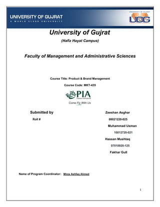 University of Gujrat
                            (Hafiz Hayat Campus)



   Faculty of Management and Administrative Sciences



                    Course Title: Product & Brand Management

                              Course Code: MKT-435




       Submitted by                                      Zeeshan Asghar

         Roll #                                            08021220-025

                                                          Muhammad Usman

                                                                 10012720-021

                                                        Hassan Mushtaq

                                                               07010920-125

                                                               Fakhar Gull




Name of Program Coordinator: Mirza Ashfaq Ahmed




                                                                                1
 