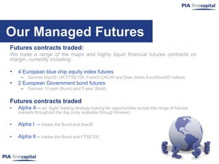 Our Managed Futures
Futures contracts traded:
We trade a range of the major and highly liquid financial futures contracts on
margin, currently including:

•   4 European blue chip equity index futures
     – German Dax30, UK FTSE100, French CAC40 and Dow Jones EuroStoxx50 indices
•   2 European Government bond futures
     – German 10 year (Bund) and 5 year (Bobl)

Futures contracts traded
•   Alpha A – an „Agile‟ trading strategy looking for opportunities across the range of futures
    markets throughout the day (only available through Kinesis)

•   Alpha I – trades the Bund and Dax30

•   Alpha II – trades the Bund and FTSE100
 