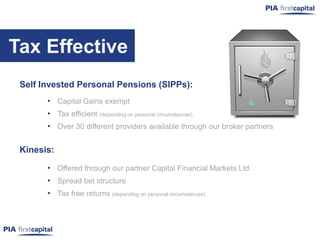 Tax Effective
 Self Invested Personal Pensions (SIPPs):
       • Capital Gains exempt
       • Tax efficient (depending on personal circumstances)
       • Over 30 different providers available through our broker partners

 Kinesis:

       • Offered through our partner Capital Financial Markets Ltd.
       • Spread bet structure
       • Tax free returns (depending on personal circumstances)
 