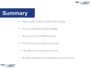 Summary
    • High quality market analytics & trading

    • Proven intraday trading strategy

    • Source of uncorrelated returns

    • Profit & Loss allocated every day

    • Tax effective investment options

    • Monthly statements reconciled to your account
 