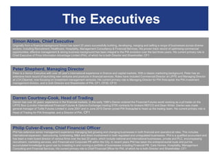 The Executives
Simon Abbas, Chief Executive
Originally from a financial background Simon has spent 25 years successfully building, developing, merging and selling a range of businesses across diverse
sectors, including Recruitment, Healthcare, Hospitality, Management Consultancy & Financial Services. His proven track record of optimising commercial
opportunities, effective management & strong business background has been integral to the PIA evolution over the last three years. His current primary role is
Chief Executive of Price Information Advantage Limited (PIA), of which he is both Director and Shareholder. CF1




Peter Shepherd, Managing Director
Peter is a Senior Executive with over 20 year‟s international experience in finance and capital markets. With a classic marketing background, Peter has an
extensive track record of launching new ventures and products in financial services. Roles have included Commercial Director at LIFFE and Managing Director
at LCH.Clearnet, now focusing on investment management ventures. His current primary role is Managing Director for PIA firstcapital, the PIA investment
management division, and is both Director and Shareholder of PIA. CF1, CF30, CF10




Darren Courtney-Cook, Head of Trading
Darren has over 20 years‟ experience in the financial markets. In the early 1990‟s Darren entered the Financial Futures world working as a pit trader on the
LIFFE floor (London International Financial Futures & Options Exchange) trading STIR contracts for brokers REFCO and Dean Witter. Darren was made
general manager of Turtle Futures Limited in June 2001 and in June 2010 Darren joined PIA firstcapital to head up the trading team. His current primary role is
Head of Trading for PIA firstcapital, and a Director of PIA . CF1




Philip Culver-Evans, Chief Financial Officer
Phil has extensive senior management experience managing fast growing and changing businesses in both financial and operational roles. This includes
international expansion, restructuring, fundraising, M&A and direct involvement in both regulated and unregulated businesses. Phil is a qualified accountant and
has been a main board director of various firms over the last 20 years, which include national and international businesses, private and PLC, encompassing
recruitment, marketing services, and Financial and Corporate PR within the City. In recent years Phil has taken the entrepreneurial route and put his
accumulated knowledge to good use by investing in and running a portfolio of businesses including Financial PR, Care Homes, Hospitality, Management
Consulting and Financial Services. His current primary role is Chief Financial Officer for PIA, of which he is both Director and Shareholder. CF1
 