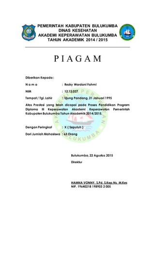 PEMERINTAH KABUPATEN BULUKUMBA
DINAS KESEHATAN
AKADEMI KEPERAWATAN BULUKUMBA
TAHUN AKADEMIK 2014 / 2015
P I A G A M
Diberikan Kepada :
N a m a : Rezky Wardani Fahmi
NIM : 12.12.027
Tempat/ Tgl. Lahir : Ujung Pandang, 21 Januari 1995
Atas Prestasi yang telah dicapai pada Proses Pendidikan Program
Diploma III Keperawatan Akademi Keperawatan Pemerintah
Kabupaten Bulukumba Tahun Akademik 2014/2015.
Dengan Peringkat : X ( Sepuluh )
Dari Jumlah Mahasiswa : 63 Orang
Bulukumba, 22 Agustus 2015
Direktur
HAMNA VONNY, S.Pd, S.Kep,Ns, M.Kes
NIP. 19640218 198903 2 005
 