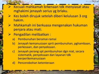  Kecuali mahkamah brkenaan tdk menyiasat atau 
mghakimi jenayah serius yg brlaku. 
 Kes boleh dirujuk setelah diberi kelulusan 3 org 
hakim. 
 Mahkamah ini berkuasa mengenakan hukuman 
penjara atau mati. 
 Pengadilan melibatkan : 
a) Pembunuhan beramai-ramai 
b) Jenayah kemanusiaan sprti pembunuhan, pghambaan, 
perkosaan, dan penyeksaan. 
c) Jenayah perang spt pembunuhan dgn niat, secara 
sistematik, penyeksaan dan layanan tdk 
berperikemanusiaan 
d) Pencerobohan ketenteraan 
 