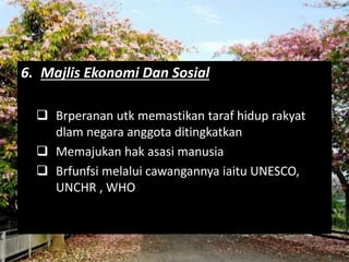 6. Majlis Ekonomi Dan Sosial 
 Brperanan utk memastikan taraf hidup rakyat 
dlam negara anggota ditingkatkan 
 Memajukan hak asasi manusia 
 Brfunfsi melalui cawangannya iaitu UNESCO, 
UNCHR , WHO 
