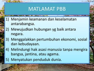 MATLAMAT PBB 
1) Menjamin keamanan dan keselamatan 
antarabangsa. 
2) Mewujudkan hubungan yg baik antara 
negara. 
3) Menggalakkan pertumbuhan ekonomi, sosial 
dan kebudayaan. 
4) Melindungi hak asasi manusia tanpa mengira 
bangsa, jantina, atau agama. 
5) Menyatukan penduduk dunia. 
 