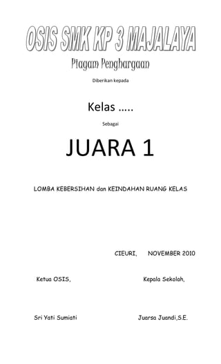 Piagam Penghargaan
Diberikan kepada
Kelas …..
Sebagai
JUARA 1
LOMBA KEBERSIHAN dan KEINDAHAN RUANG KELAS
CIEURI, NOVEMBER 2010
Ketua OSIS, Kepala Sekolah,
Sri Yati Sumiati Juarsa Juandi,S.E.
 