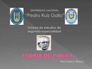 UNIVERSIDAD  NACIONAL “Pedro Ruiz Gallo” Unidad de estudios de segunda especialidad TEORÍA DE PIAGET Prof.Carlos E. Flores S. 