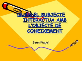 QUAN EL SUBJECTE INTERACTUA AMB L’OBJECTE DE CONEIXEMENT Jean  Piaget 